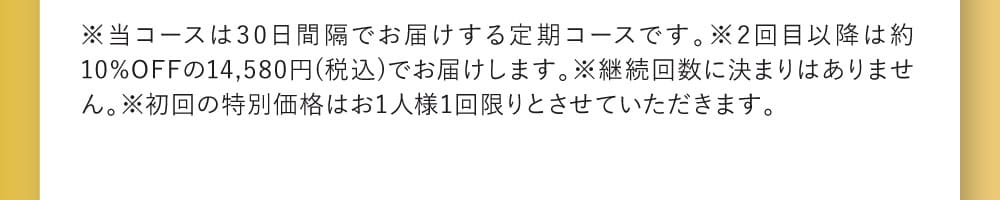 ※当コースは30日間隔でお届けする定期コースです。※2回目以降は約10%OFFの14,580円(税込)でお届けします。※継続回数に決まりはありません。※初回の特別価格はお1人様1回限りとさせていただきます。
