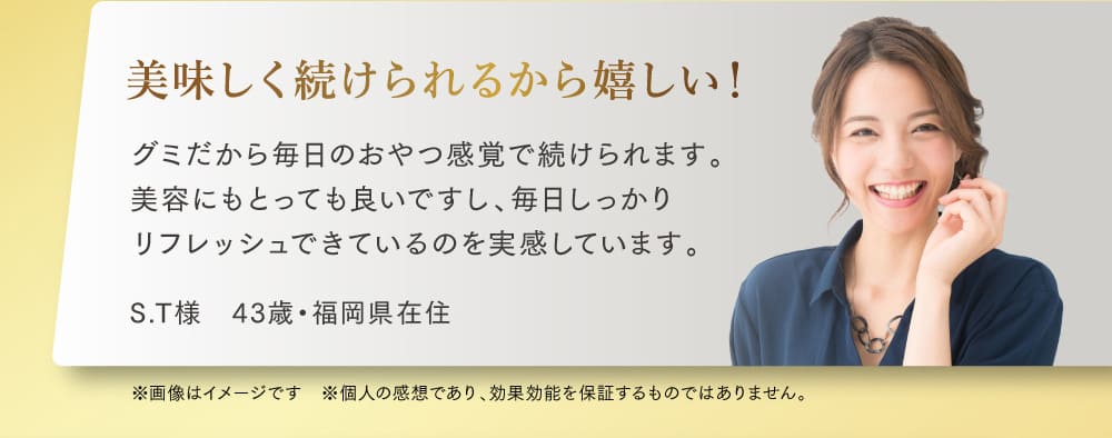美味しく続けられるから嬉しい！ グミだから毎日のおやつ感覚で続けられます。 美容にもとっても良いですし、毎日しっかり リフレッシュできているのを実感しています。
