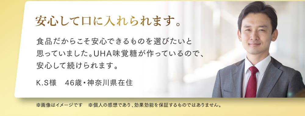 安心して口に入れられます。 食品だからこそ安心できるものを選びたいと 思っていました。UHA味覚糖が作っているので、 安心して続けられます。 