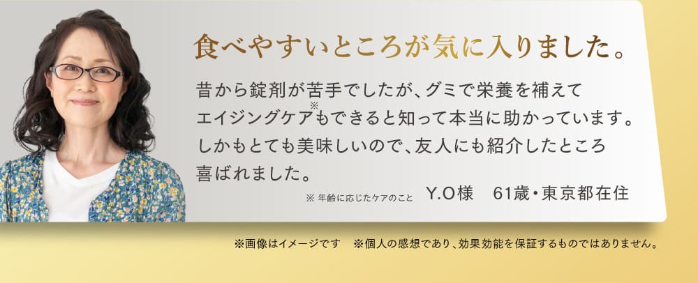 食べやすいところが気に入りました。 昔から錠剤が苦手でしたが、グミで栄養を補えて エイジングケアもできると知って 本当に助かっています。しかもとても美味しいので、 友人にも紹介したところ喜ばれました。