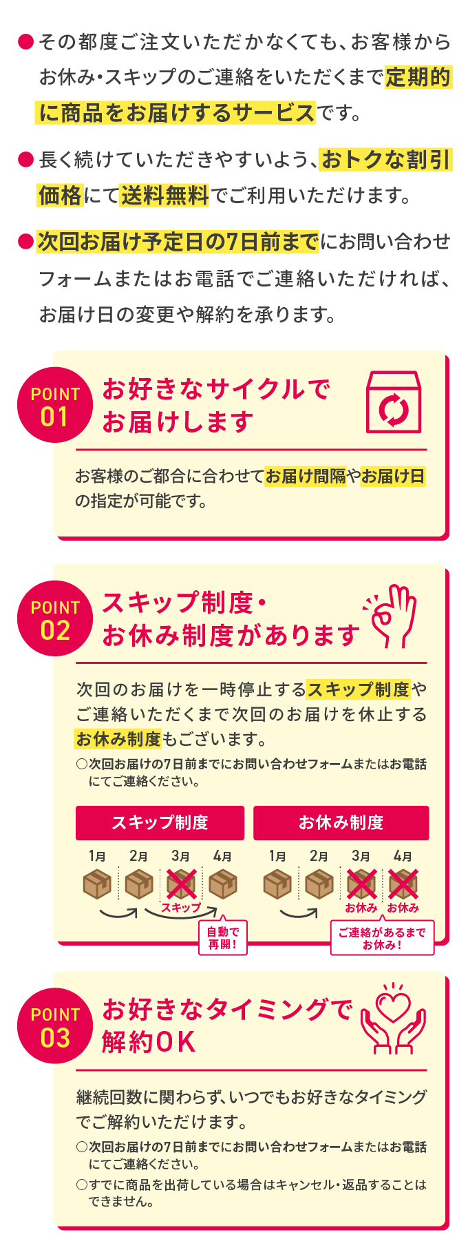 その都度ご注文いただかなくても、お客様からお休み・スキップのご連絡をいただくまで定期的に商品をお届けするサービスです。長く続けていただきやすいよう、おトクな割引価格にて送料無料でご利用いただけます。次回お届け予定日の7日前までにお問い合わせフォームまたはお電話でご連絡いただければ、お届け日の変更や解約を承ります。POINT01 お好きなサイクルでお届けします お客様のご都合に合わせてお届け間隔やお届け日の指定が可能です。POINT02 次回のお届けを一時停止するスキップ制度やご連絡いただくまで次回のお届けを休止するお休み制度もございます。次回お届けの7日前までにお問い合わせフォームまたはお電話にてご連絡ください。POINT03 お好きなタイミングで解約OK 継続回数に関わらず、いつでもお好きなタイミングでご解約いただけます。次回お届けの7日前までにお問い合わせフォームまたはお電話にてご連絡ください。すでに商品を出荷している場合はキャンセル・返品することはできません。