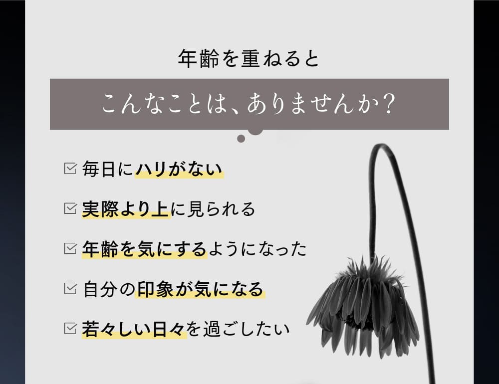 年齢を重ねるとこんなことは、ありませんか? 毎日にハリがない 実際より上に見られる年齢を気にするようになった 自分の印象が気になる 若々しい日々を過ごしたい