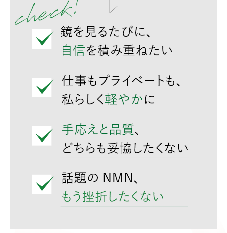 check! 鏡を見るたびに、自信を積み重ねたい / 仕事もプライベートも、私らしく軽やかに / 手応えと品質、どちらも妥協したくない / 話題のNMN、もう挫折したくない