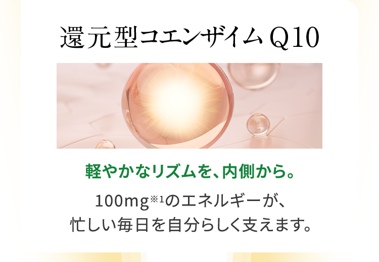 還元型コエンザイムQ10 軽やかなリズムを、内側から。100mgのエネルギーが、忙しい毎日を自分らしく支えます。