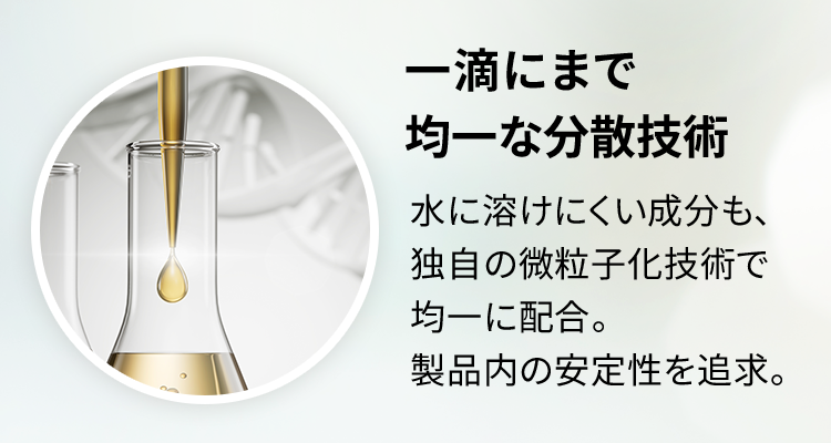 一滴にまで均一な分散技術 水に溶けにくい成分も、独自の微粒子化技術で均一に配合。製品内の安定性を追求。