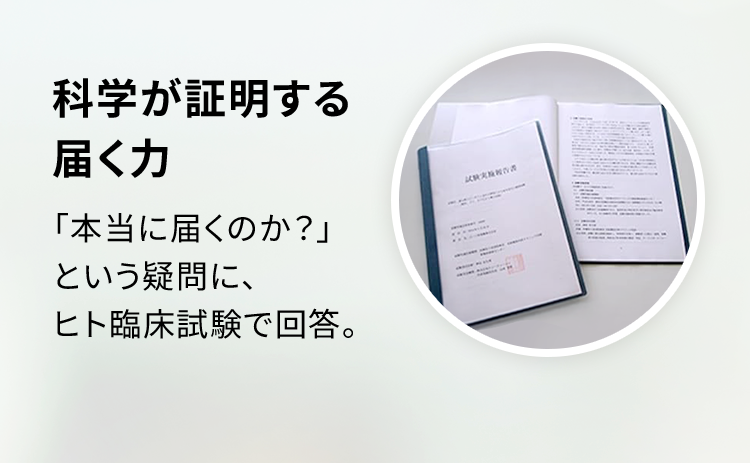 科学が証明する届く力 「本当に届くのか？」という疑問に、ヒト臨床試験で回答。