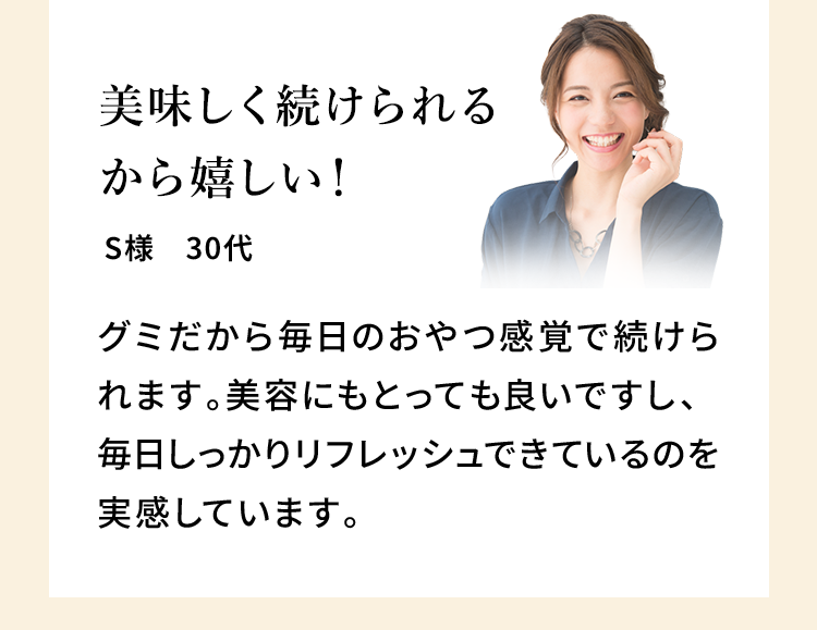 美味しく続けられるから嬉しい！ S様 30代 グミだから毎日のおやつ感覚で続けられます。美容にもとっても良いですし、毎日しっかりリフレッシュできているのを実感しています。