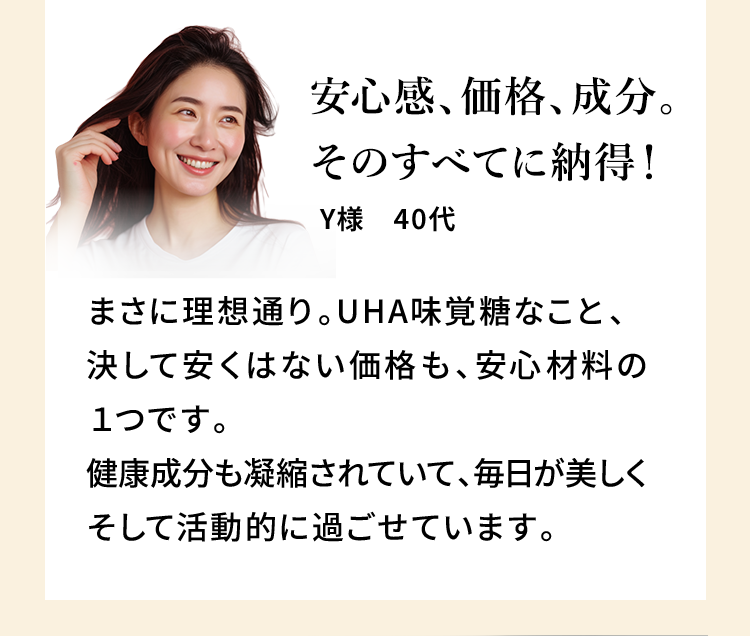 安心感、価格、成分。そのすべてに納得！ Y様 40代 まさに理想通り。UHA味覚糖なこと、決して安くはない価格も、安心材料の1つです。健康成分も凝縮されていて、毎日が美しくそして活動的に過ごせています。
