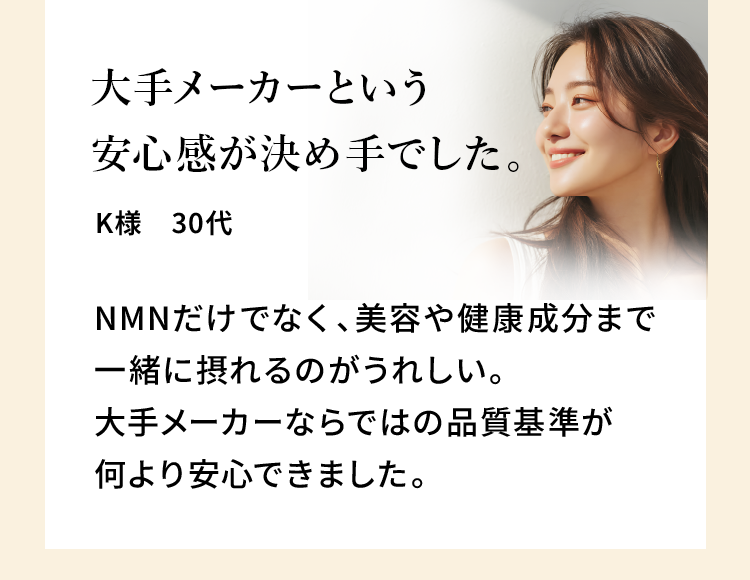 大手メーカーという安心感が決め手でした。K様 30代 NMNだけでなく、美容や健康成分まで一緒に摂れるのがうれしい。大手メーカーならではの品質基準が何より安心できました。