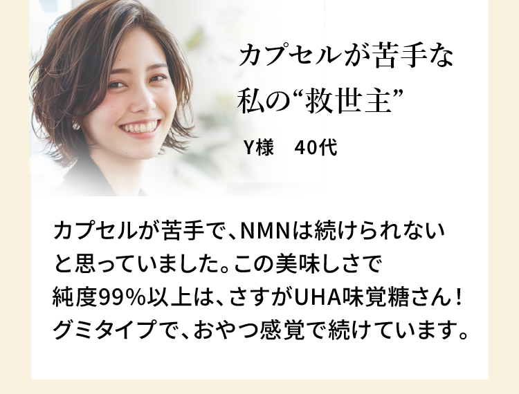 カプセルが苦手な私の“救世主” Y様 40代 カプセルが苦手で、NMNは続けられないと思っていました。この美味しさで純度99%以上は、さすがUHA味覚糖さん！グミタイプで、おやつ感覚で続けています。