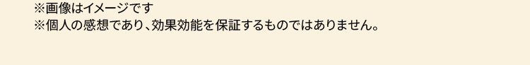 ※画像はイメージです ※個人の感想であり、効果効能を保証するものではありません。