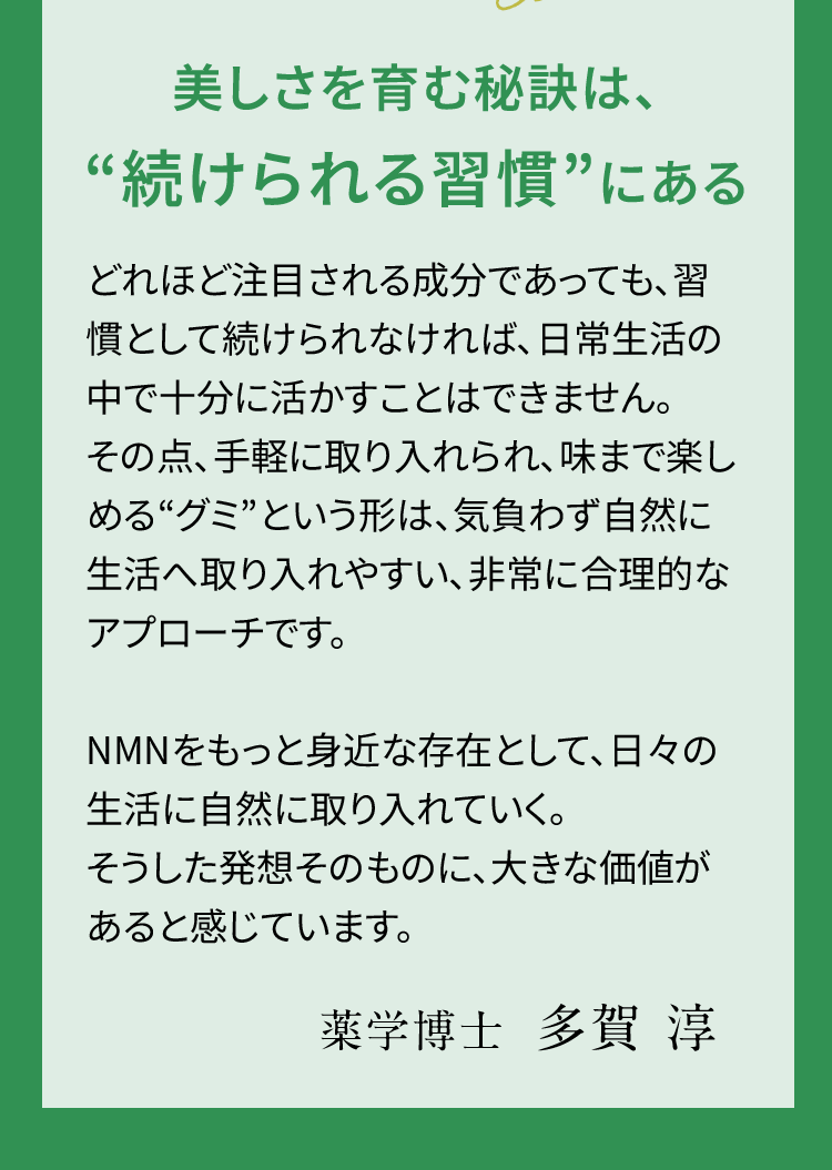 美しさを育む秘訣は、“続けられる習慣”にある どれほど注目される成分であっても、習慣として続けられなければ、日常生活の中で十分に活かすことはできません。