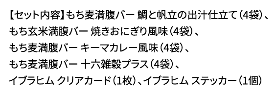 【セット内容】もち麦満腹バー 鯛と帆立の出汁仕立て(4袋)、もち玄米満腹バー 焼きおにぎり風味(4袋)、もち麦満腹バー キーマカレー風味(4袋)、もち麦満腹バー 十六雑穀プラス(4袋)、イブラヒム クリアカード(1枚)、イブラヒム ステッカー(1個)