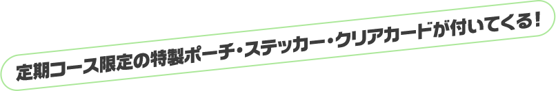定期コース限定の特製ポーチ・ステッカー・クリアカードが付いてくる！
