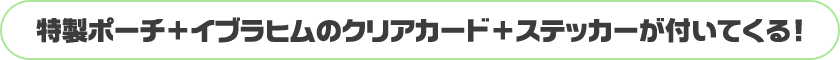 特製ポーチ＋イブラヒムのクリアカード＋ステッカーが付いてくる！