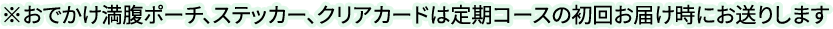 ※おでかけ満腹ポーチ、ステッカー、クリアカードは定期コースの初回お届け時にお送りします