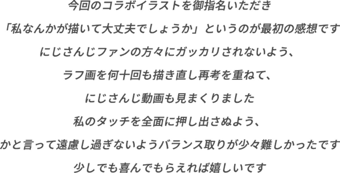 今回のコラボイラストを御指名いただき「私なんかが描いて大丈夫でしょうか」というのが最初の感想です にじさんじファンの方々にガッカリされないよう、ラフ画を何十回も描き直し再考を重ねて、にじさんじ動画も見まくりました 私のタッチを全面に押し出さぬよう、かと言って遠慮し過ぎないようバランス取りが少々難しかったです 少しでも喜んでもらえれば嬉しいです