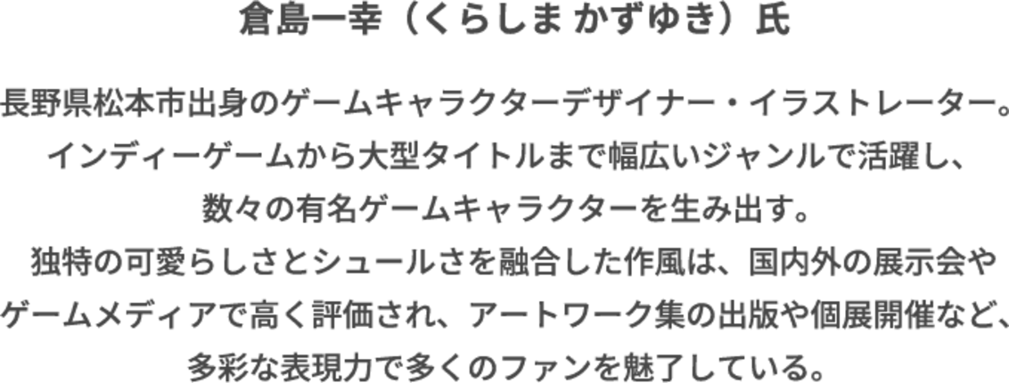 倉島一幸(くらしま かずゆき)氏 長野県松本市出身のゲームキャラクターデザイナー・イラストレーター。インディーゲームから大型タイトルまで幅広いジャンルで活躍し、数々の有名ゲームキャラクターを生み出す。独特の可愛らしさとシュールさを融合した作風は、国内外の展示会やゲームメディアで高く評価され、アートワーク集の出版や個展開催など、多彩な表現力で多くのファンを魅了している。