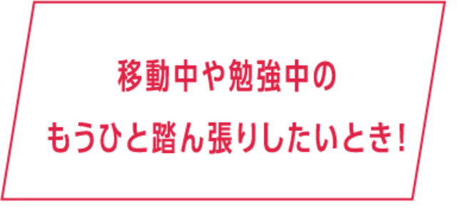 移動中や勉強中のもうひと踏ん張りしたいとき！