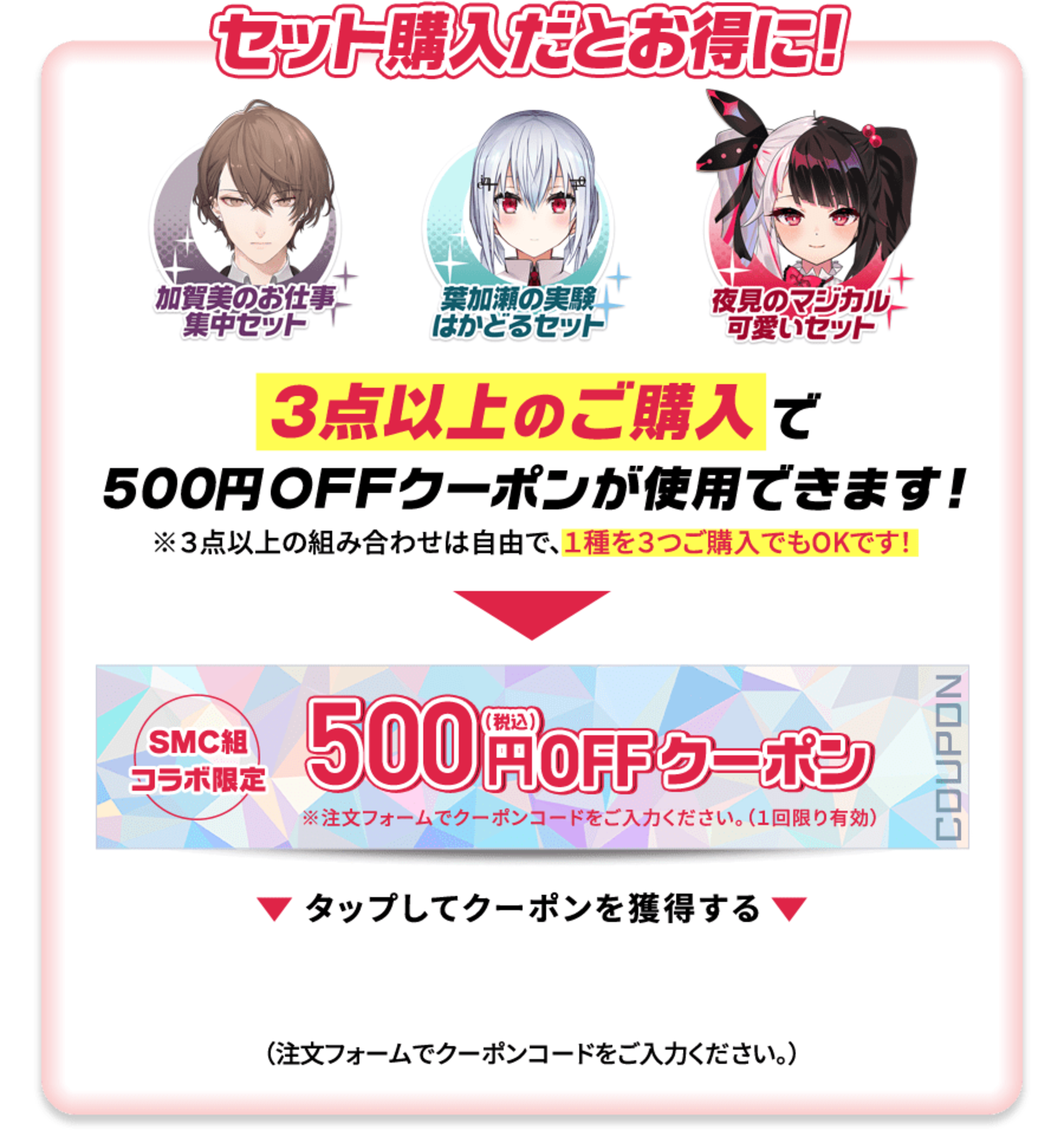 ３点以上のご購入で500円OFFクーポンが使用できます！ ※３点以上の組み合わせは自由で、１種を３つご購入でもOKです！ SMC組コラボ限定 税込500円OKクーポン 以下のクーポンコードをタップしてクーポンを獲得する。 （注文フォームでクーポンコードをご入力ください。）