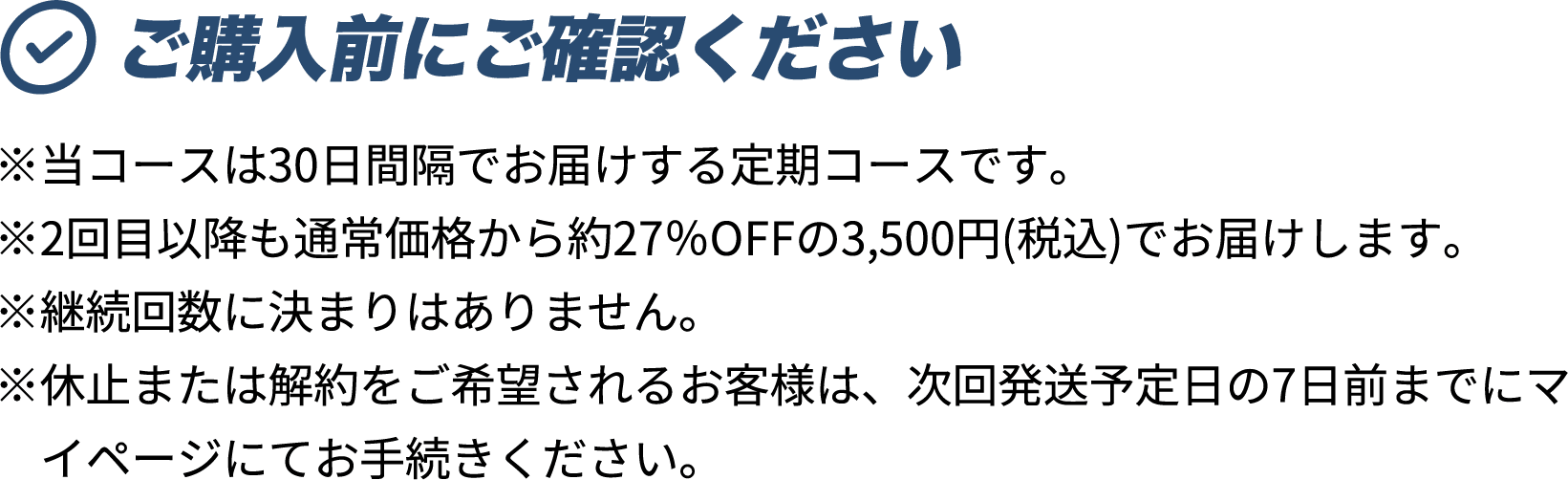ご購入前にご確認ください ※当コースは30日間隔でお届けする定期コースです。 ※2回目以降も通常価格から約27％OFFの3,500円(税込)でお届けします。 ※継続回数に決まりはありません。 ※休止または解約をご希望されるお客様は、次回発送予定日の7日前までにマイページにてお手続きください。