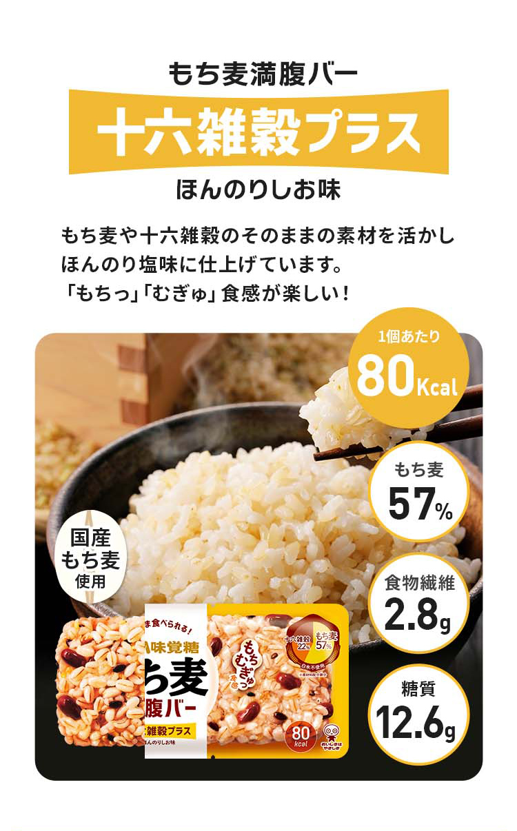 もち麦満腹バー十六雑穀プラスほんのりしお味、もち麦や十六雑穀のそのままの素材を活かしほんのり塩味に仕上げています。「もちっ」「むぎゅ」食感が楽しい！カロリー80kcal、もち麦57%、糖質12.6g、もちっむぎゅ食感、食物繊維2.8g、国産もち麦使用