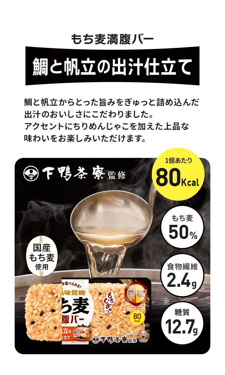 もち麦満腹バー鯛と帆立の出汁仕立て、鯛と帆立から撮った旨みをぎゅっと詰め込んだ出汁のおいしさにこだわりました。アクセントにちりめんじゃこを加えた上品な味わいをお楽しみいただけます。カロリー80kcal、もち麦50%、糖質12.7g、京都の老舗料亭・下鴨茶寮監修、食物繊維2.4g、国産もち麦使用