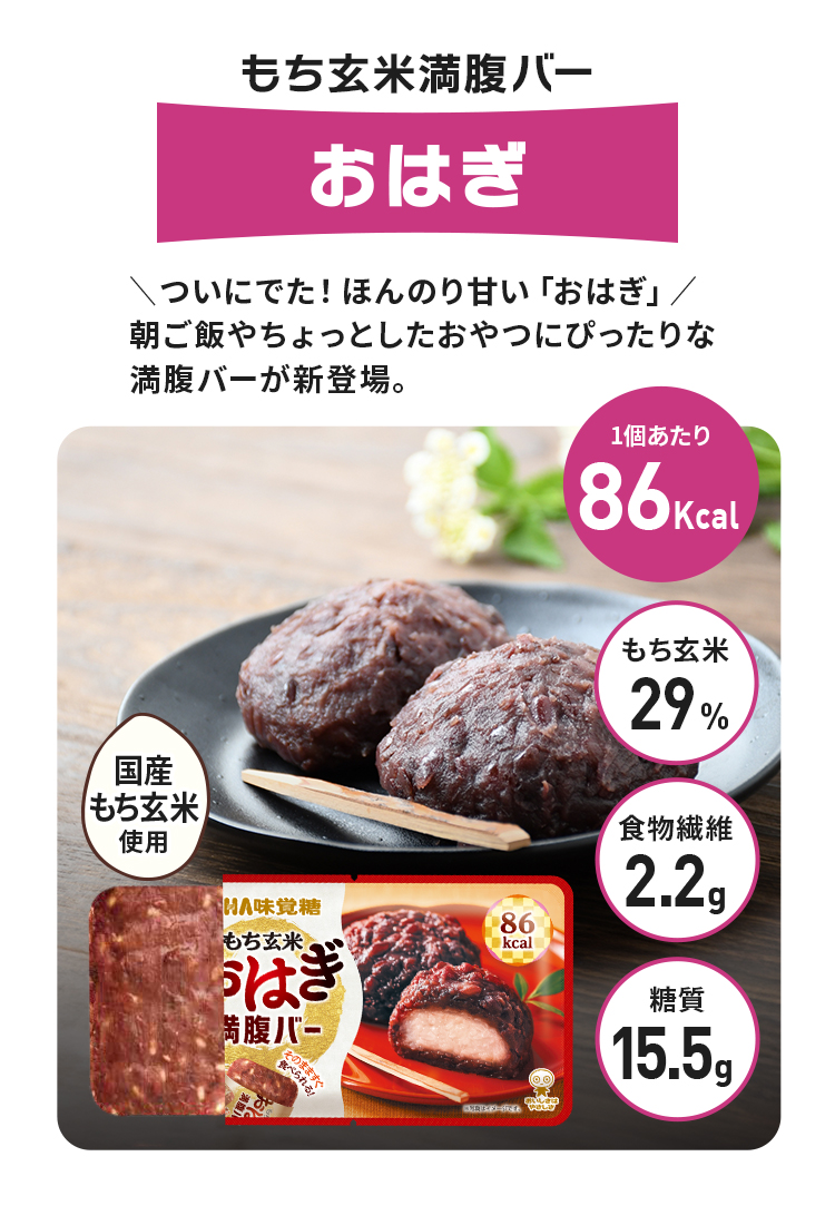 もち玄米満腹バーおはぎ、＼ついにでた！ほんのり甘い「おはぎ」／朝ご飯やちょっとしたおやつにぴったりな満腹バーが新登場。1個カロリー86kcal、もち玄米100%、食物繊維2.2g、糖質15.5g、国産もち玄米使用
