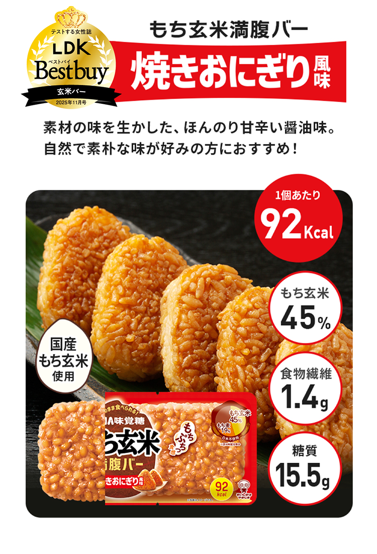 もち玄米満腹バー焼きおにぎり風味、素材の味を生かした、ほんのり甘辛い醤油味。自然で素朴な味が好みの方におすすめ！カロリー92kcal、もち玄米45%、糖質15.5g、もっちりぷちっと食感、食物繊維1.4g、国産もち玄米使用