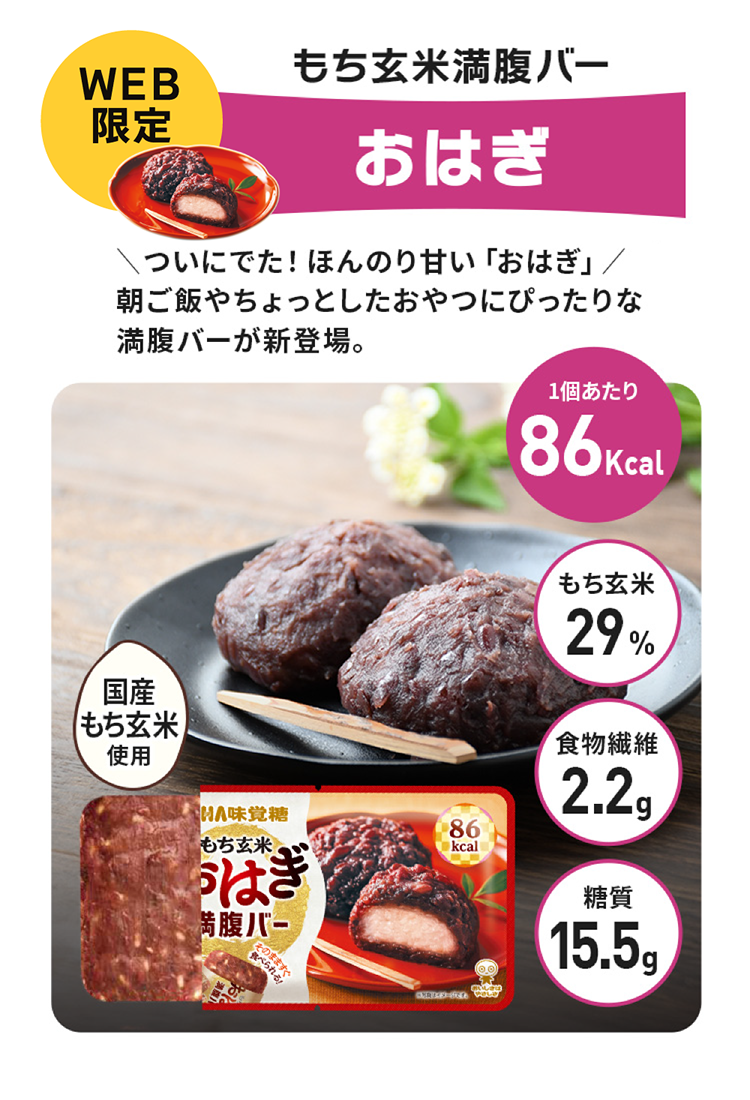 もち玄米満腹バーおはぎ、＼ついにでた！ほんのり甘い「おはぎ」／朝ご飯やちょっとしたおやつにぴったりな満腹バーが新登場。1個カロリー86kcal、もち玄米100%、食物繊維2.2g、糖質15.5g、国産もち玄米使用