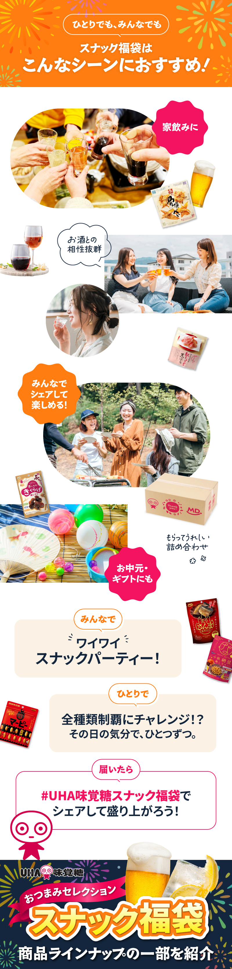 スナック福袋はこんなシーンにおすすめ！家飲みに、お酒との相性抜群。お中元・ギフトにも、もらってうれしい詰め合わせ。みんなでワイワイスナックパーティー！ひとりで全種類制覇にチャレンジ！？その日の気分で、ひとつずつ。届いたら「#UHA味覚糖スナック福袋」でシェアして盛り上がろう！