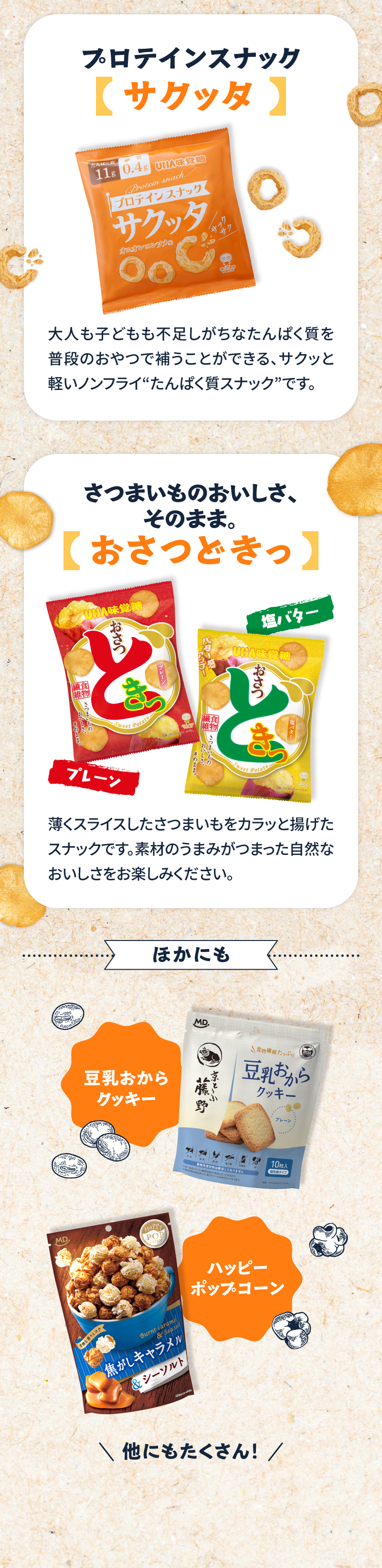 商品ラインナップの一部を紹介。プロテインスナックサクッタ。さつまいものおいしさそのまま、おさつどきっ。ほかにも、豆乳おからクッキーやハッピーポップコーンなど甘いお菓子も盛りだくさん！