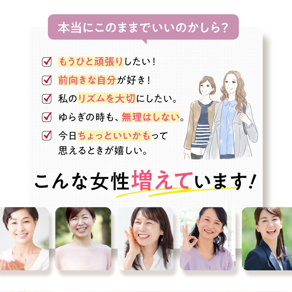 もうひと頑張りしたい！ 前向きな自分が好き！ 私のリズムを大切にしたい。 ゆらぎの時も、無理はしない。 今日ちょっといいかもって思えるときが嬉しい。 こんな女性増えています！