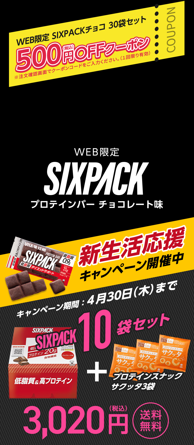 新生活応援キャンペーン開催中 キャンペーン期間4月30日（木）まで WEB限定SIXPACKチョコ30袋セット500円(税込)OFFクーポン ※注文確認画面でクーポンコードをご入力ください。(1回限り有効) WEB限定SIXPACKプロテインバーチョコレート味10袋セット3,020円(税込)送料無料