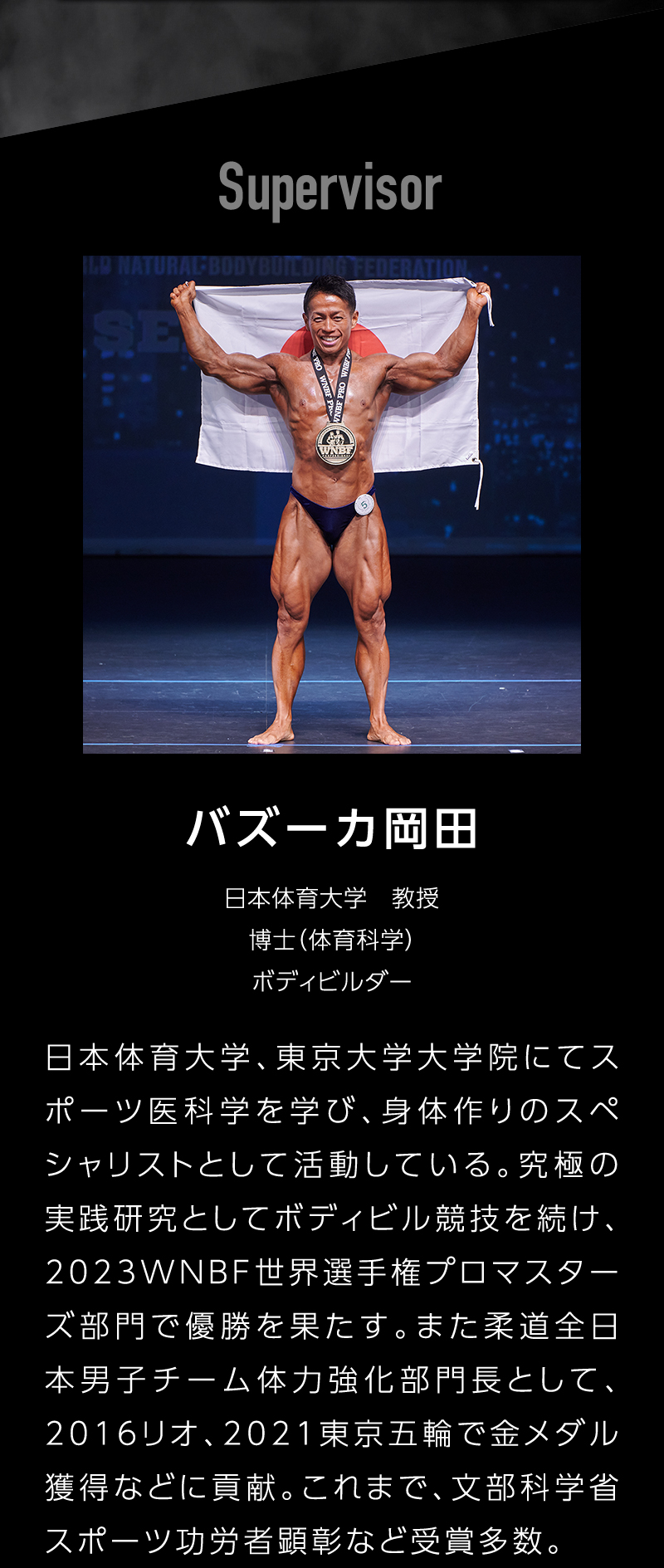 Supervisor バズーカ岡田 日本体育大学教授 博士(体育化学) ボディビルダー 日本体育大学、東京大学大学院にてスポーツ医科学を学び、身体作りのスペシャリストとして活動している。究極の実践研究としてボディビル競技を続け、2023WNBF世界選手権プロマスターズ部門で優勝を果たす。また柔道全日本男子チーム体力強化部門長として、2016リオ、2021東京五輪で金メダル獲得などに貢献。これまで、文部科学省スポーツ功労者顕彰など受賞多数。