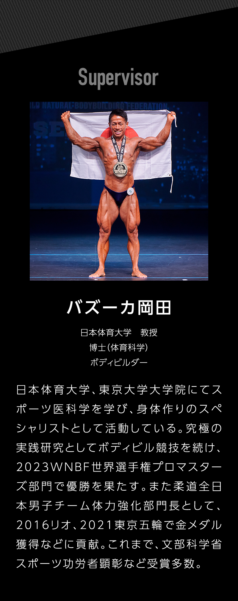 Supervisor バズーカ岡田 日本体育大学教授 博士(体育化学) ボディビルダー 日本体育大学、東京大学大学院にてスポーツ医科学を学び、身体作りのスペシャリストとして活動している。究極の実践研究としてボディビル競技を続け、2023WNBF世界選手権プロマスターズ部門で優勝を果たす。また柔道全日本男子チーム体力強化部門長として、2016リオ、2021東京五輪で金メダル獲得などに貢献。これまで、文部科学省スポーツ功労者顕彰など受賞多数。