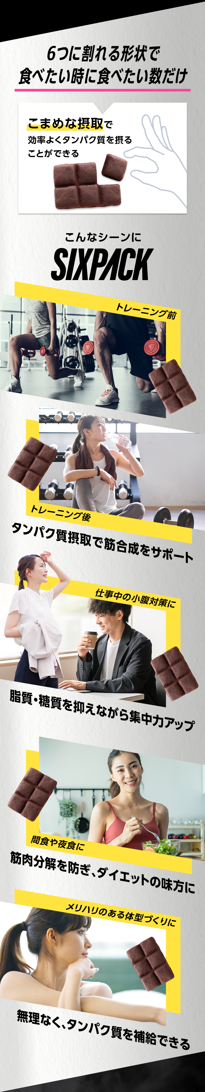 6つに割れる形状で食べたい時に食べたい数だけ こまめな摂取で効率よくタンパク質を摂ることができる こんなシーンにSIXPACK トレーニング前 トレーニング後 タンパク質摂取で筋合成をサポート 仕事中の小腹対策に 脂質・糖質を抑えながら集中力アップ 間食や夜食に 筋肉分解を防ぎ、ダイエットの味方に メリハリのある体型づくりに 無理なく、タンパク質を補給できる