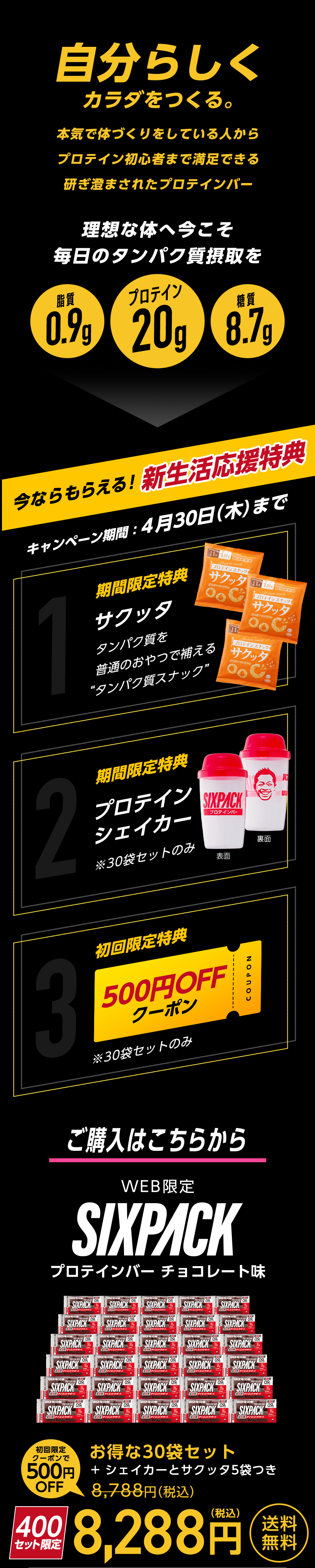 自分らしくカラダをつくる。本気で体づくりをしている人からプロテイン初心者まで満足できる研ぎ澄まされたプロテインバー りそうな体へ今こそ毎日のタンパク質摂取を 脂肪0.9g プロテイン20g 糖質8.7g 新生活応援キャンペーン開催中 キャンペーン期間4月30日（木）まで 1.期間限定特典サクッタ 2.期間限定特典プロテインシェイカー 3.初回限定特典500円OFFクーポン※30袋セットのみ ご購入はこちら WEB限定SIXPACKプロテインバーチョコレート味 初回限定クーポンで500円OFF お得な30袋セット8,288円(税込)送料無料