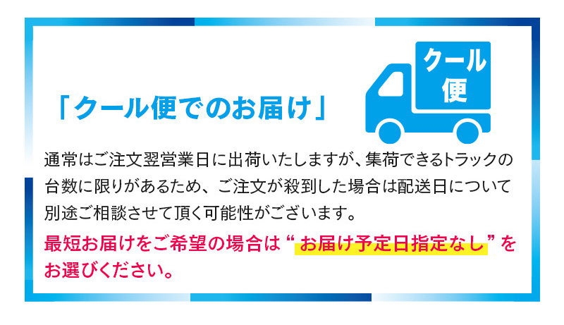 「クール便でのお届け」通常はご注文翌営業日に出荷いたしますが、集荷できるトラックの台数に限りがあるため、ご注文が殺到した場合は配送日について別途ご相談させて頂く可能性がございます。最短お届けをご希望の場合は“お届け予定日指定なし”をお選びください。