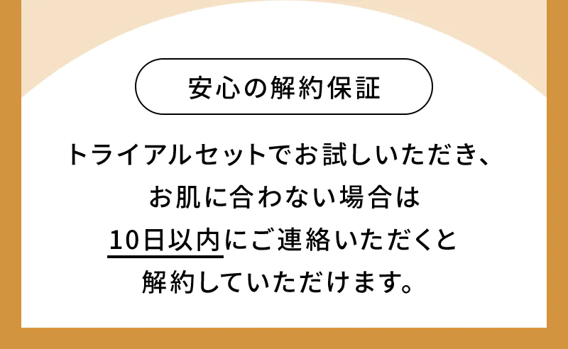 安心の解約保証：トライアルセットでお試しいただき、お肌に合わない場合は10日以内にご連絡いただくと解約していただけます。