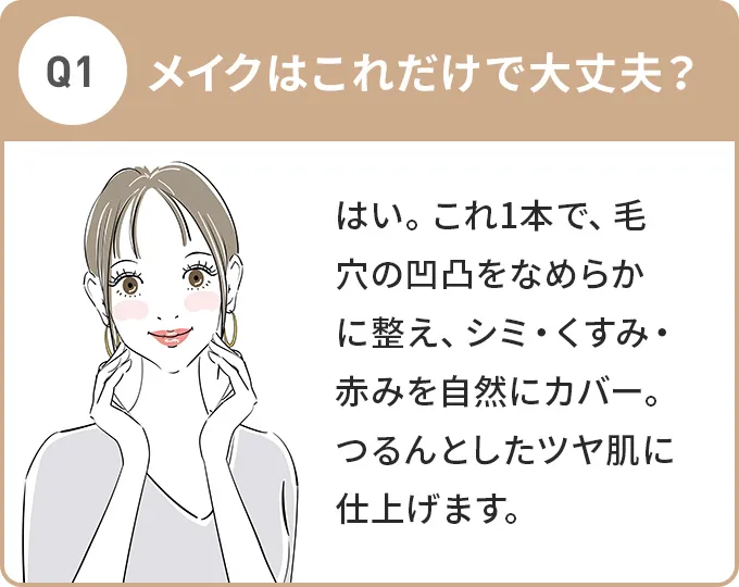 Q1.メイクはこれだけで大丈夫？A.はい。これ1本で、毛穴の凹凸をなめらかに整え、シミ・くすみ・赤みを自然にカバー。つるんとしたツヤ肌に仕上げます。