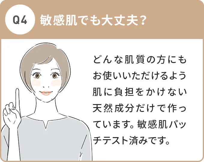 Q4.敏感肌でも大丈夫？A.どんな肌質の方にもお使いいただけるよう肌に負担をかけない天然成分だけで作っています。敏感肌パッチテスト済みです。