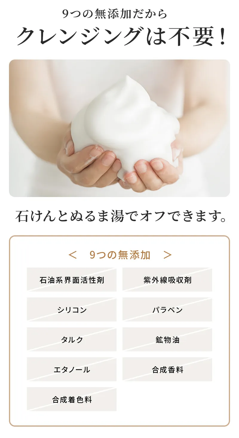 9つの無添加だからクレンジングは不要 石けんとぬるま湯でオフできます。9つの無添加：シリコン、パラベン、鉱物油、石油系界面活性剤、合成香料、合成着色料、エタノール、紫外線吸収剤、タルクは使用していません。