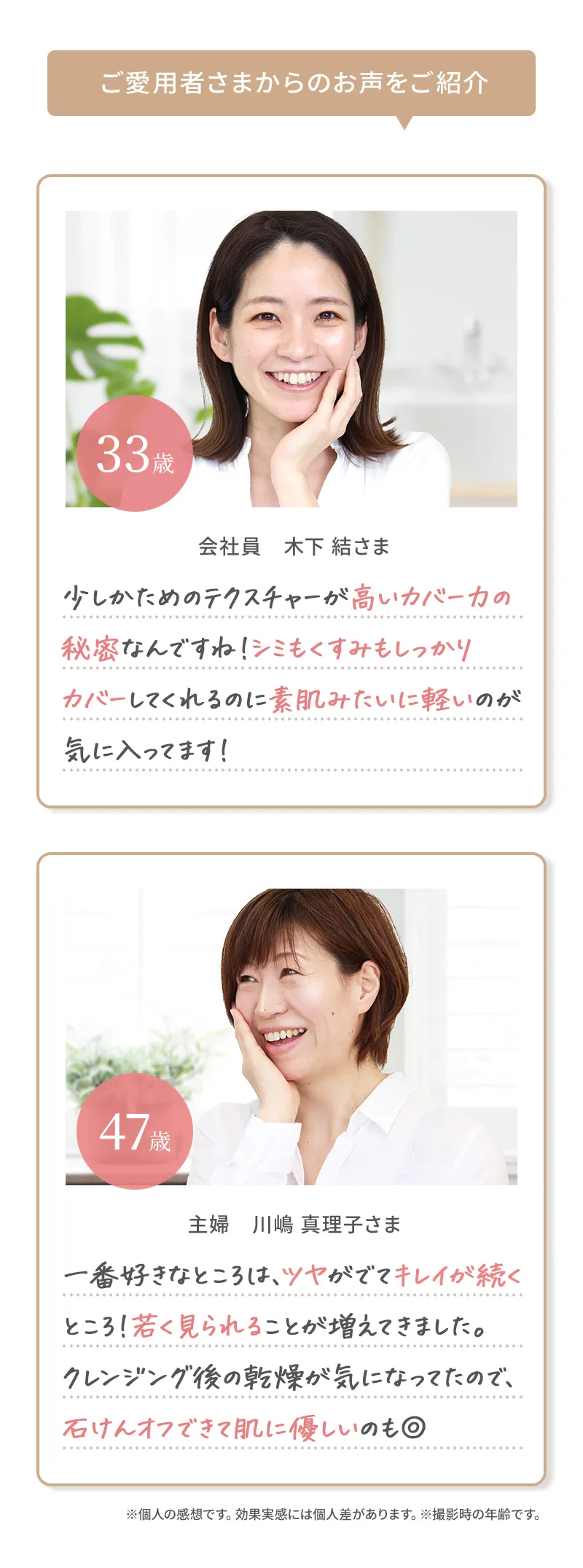 ご愛用者さまからのお声をご紹介 少しかためのテクスチャーが高いカバー力の秘密なんですね！シミもくすみもしっかりカバーしてくれるのに素肌みたいに軽いのが気に入ってます！ 一番好きなところは、ツヤがでてキレイが続くところ！若く見られることが増えてきました。クレンジング後の乾燥が気になってたので、石けんオフできて肌に優しいのも◎