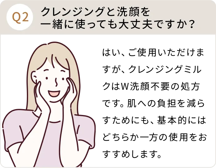 Q：クレンジングと洗顔を一緒に使っても大丈夫ですか？A:はい、ご使用いただけますが、クレンジングミルクはW洗顔不要の処方です。肌への負担を減らすためにも、基本的にはどちらか一方の使用をおすすめします。