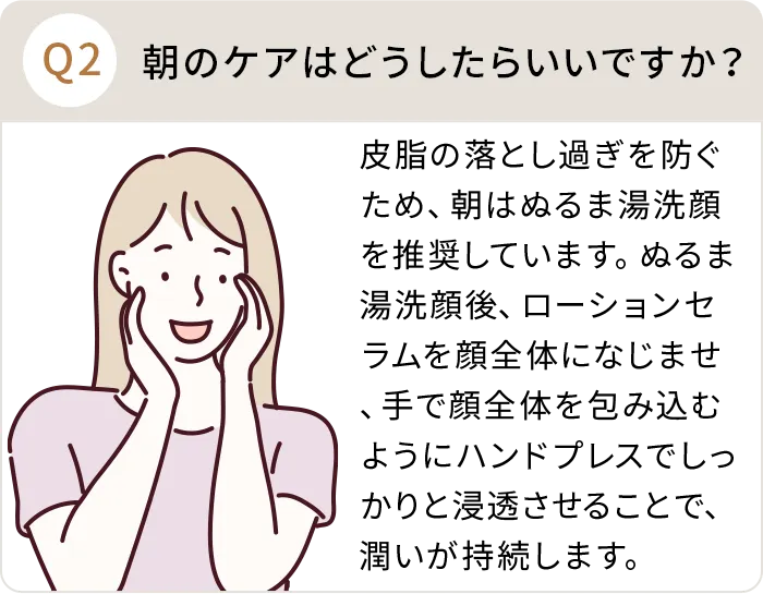 Q：朝のケアはどうしたらいいですか？A:皮脂の落とし過ぎを防ぐため、朝はぬるま湯洗顔を推奨しています。ぬるま湯洗顔後、ローションセラムを顔全体になじませ、手で顔全体を包み込むようにハンドプレスでしっかりと浸透させることで、潤いが持続します。