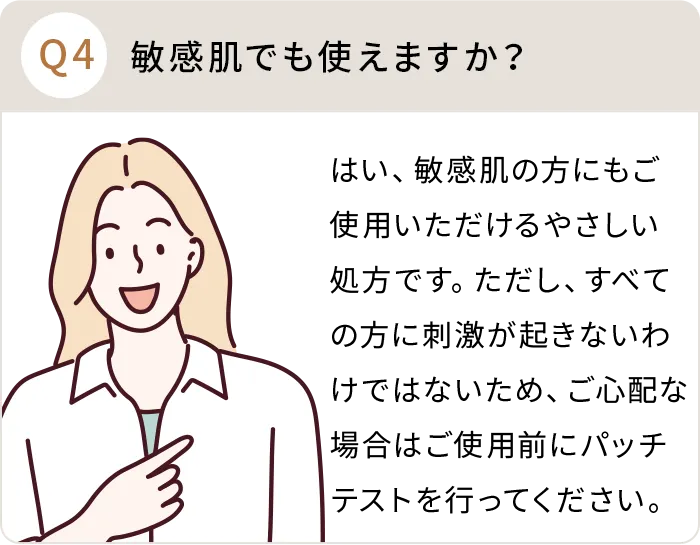 Q：敏感肌でも使えますか？A:はい、敏感肌の方にもご使用いただけるやさしい処方です。ただし、すべての方に刺激が起きないわけではないため、ご心配な場合はご使用前にパッチテストを行ってください。