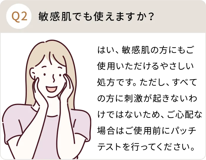 Q：敏感肌でも使えますか？A:はい、敏感肌の方にもご使用いただけるやさしい処方です。ただし、すべての方に刺激が起きないわけではないため、ご心配な場合はご使用前にパッチテストを行ってください。