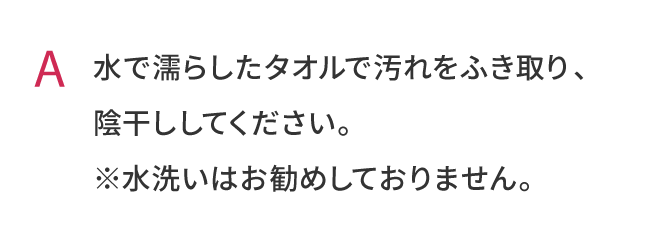 水で濡らしたタオルで汚れをふき取り、陰干ししてください。