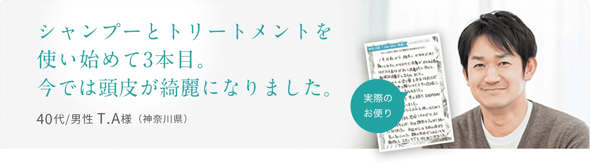 シャンプーとトリートメントを使い始めて3本目。今では頭皮が綺麗になりました。40代/男性 T.A様（神奈川県）